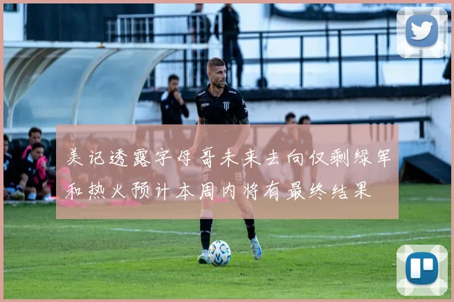 美记透露字母哥未来去向仅剩绿军和热火预计本周内将有最终结果