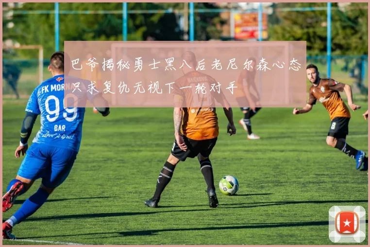 巴爷揭秘勇士黑八后老尼尔森心态只求复仇无视下一轮对手