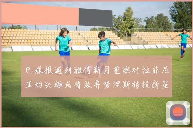 巴媒报道利雅得新月重燃对拉菲尼亚的兴趣或将放弃努涅斯转投新星
