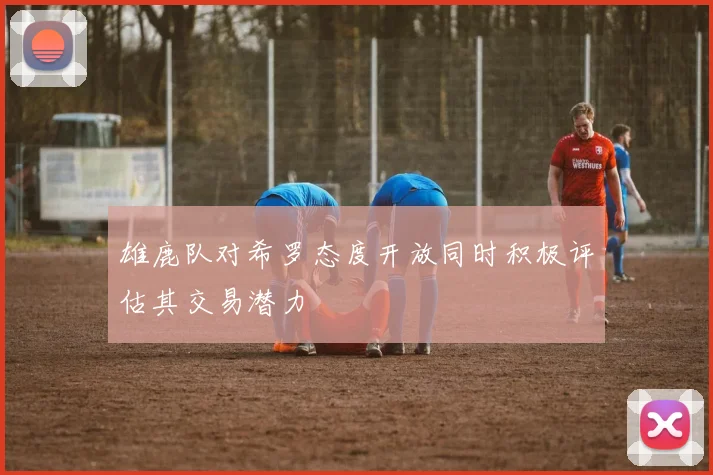 雄鹿队对希罗态度开放同时积极评估其交易潜力