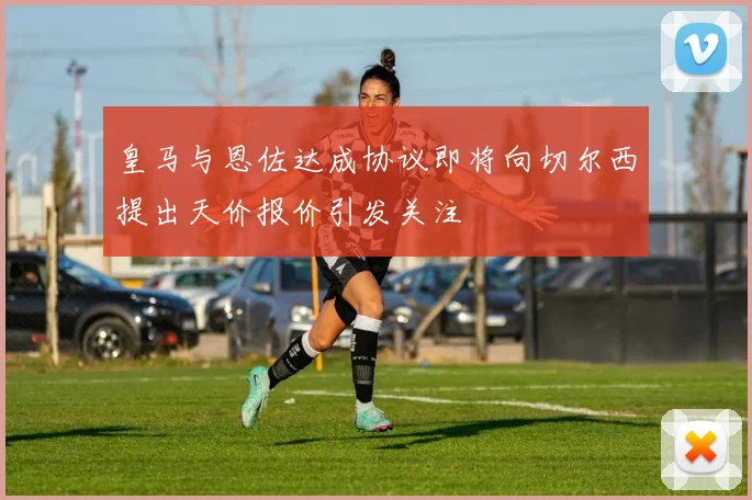 皇马与恩佐达成协议即将向切尔西提出天价报价引发关注
