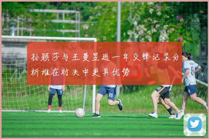 孙颖莎与王曼昱近一年交锋记录分析谁在对决中更具优势