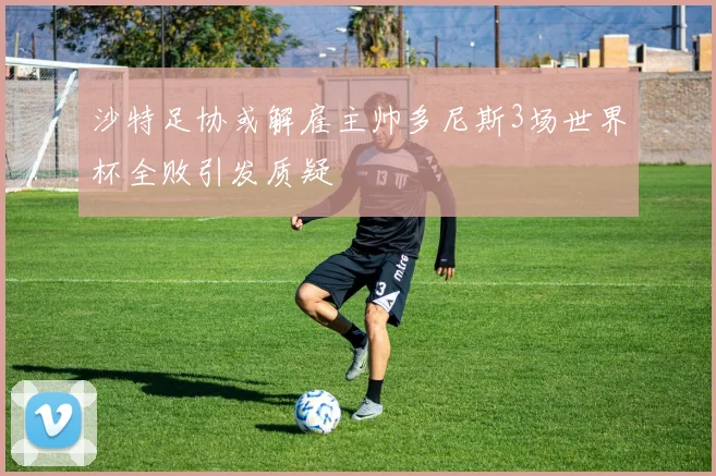 沙特足协或解雇主帅多尼斯3场世界杯全败引发质疑