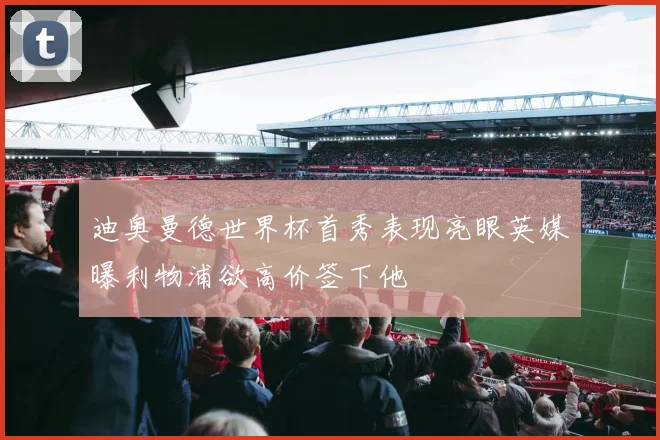 迪奥曼德世界杯首秀表现亮眼英媒曝利物浦欲高价签下他