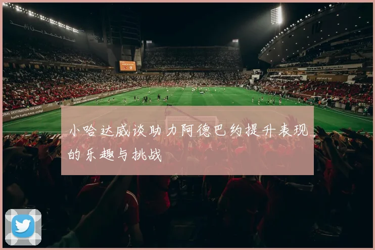 小哈达威谈助力阿德巴约提升表现的乐趣与挑战