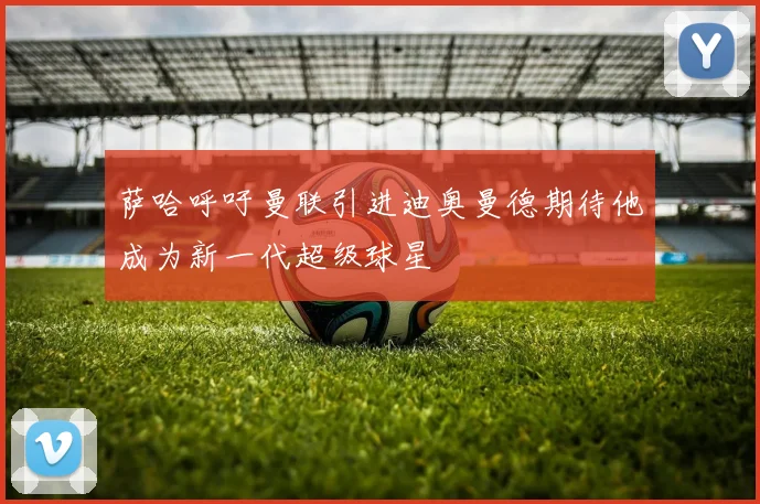 萨哈呼吁曼联引进迪奥曼德期待他成为新一代超级球星