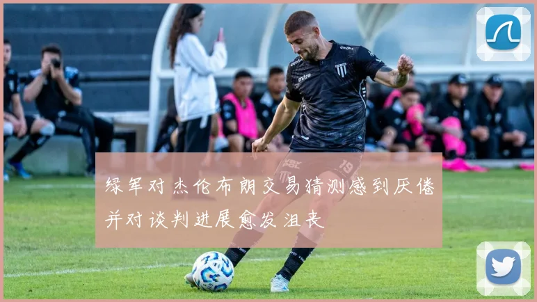 绿军对杰伦布朗交易猜测感到厌倦并对谈判进展愈发沮丧