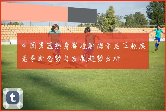 中国男篮热身赛连胜揭示后卫轮换竞争新态势与发展趋势分析