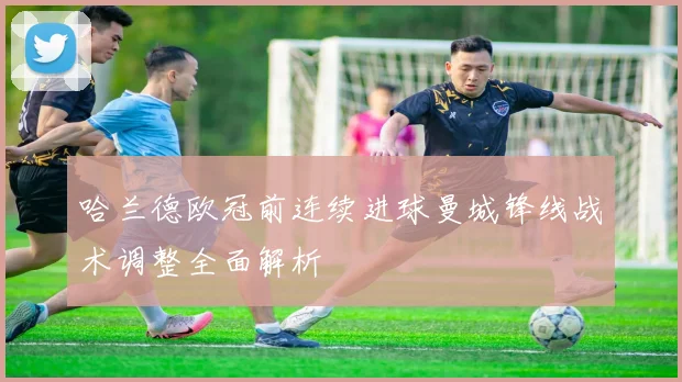 哈兰德欧冠前连续进球曼城锋线战术调整全面解析