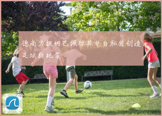 德尚力挺姆巴佩称其非自私将创造足坛新纪录