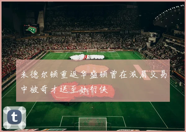 米德尔顿重返华盛顿曾在浓眉交易中被奇才送至独行侠