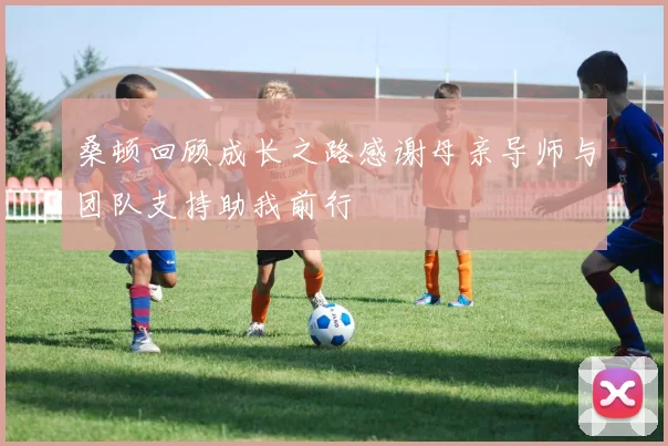 桑顿回顾成长之路感谢母亲导师与团队支持助我前行