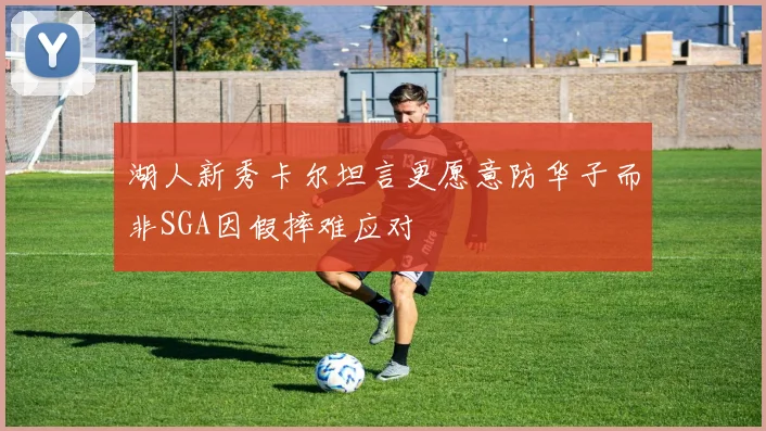 湖人新秀卡尔坦言更愿意防华子而非SGA因假摔难应对