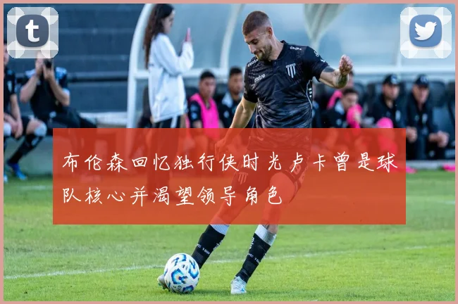 布伦森回忆独行侠时光卢卡曾是球队核心并渴望领导角色
